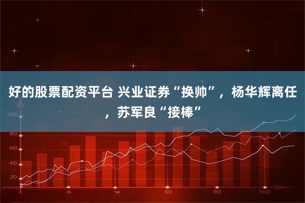 好的股票配资平台 兴业证券“换帅”，杨华辉离任，苏军良“接棒”
