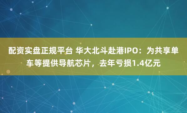 配资实盘正规平台 华大北斗赴港IPO：为共享单车等提供导航芯片，去年亏损1.4亿元