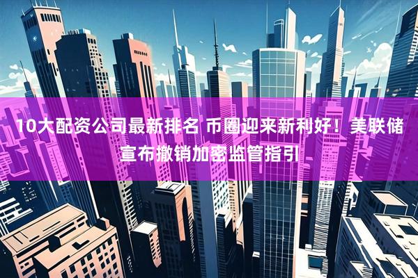 10大配资公司最新排名 币圈迎来新利好！美联储宣布撤销加密监管指引