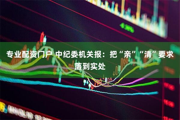 专业配资门户 中纪委机关报：把“亲”“清”要求落到实处