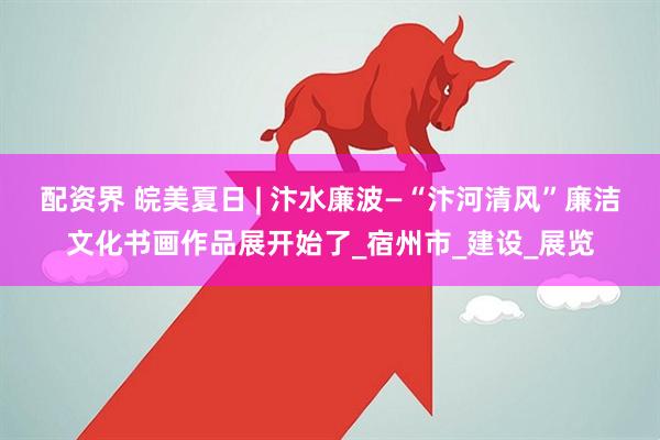 配资界 皖美夏日 | 汴水廉波—“汴河清风”廉洁文化书画作品展开始了_宿州市_建设_展览