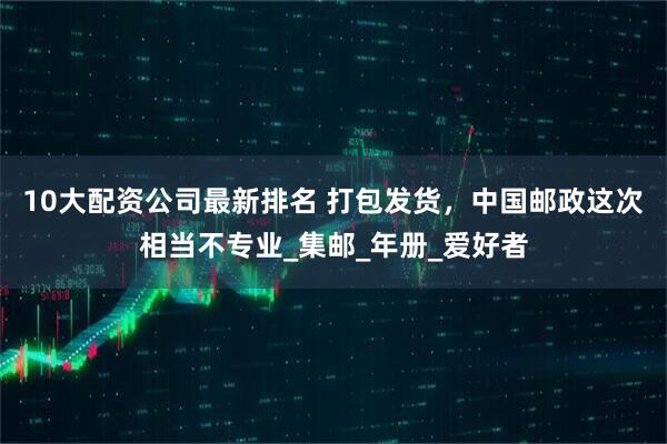 10大配资公司最新排名 打包发货，中国邮政这次相当不专业_集邮_年册_爱好者