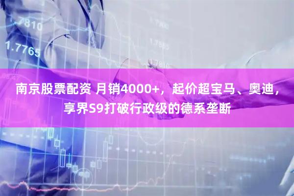 南京股票配资 月销4000+，起价超宝马、奥迪，享界S9打破行政级的德系垄断