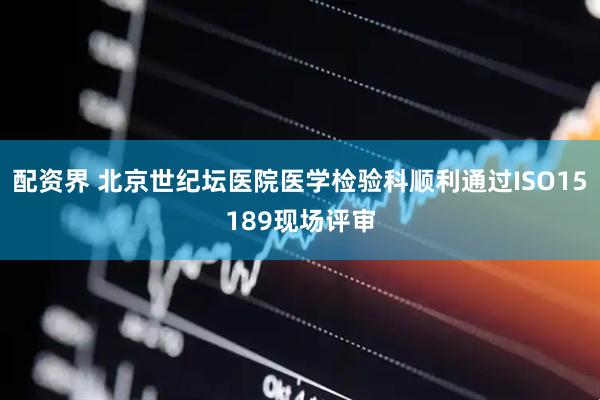 配资界 北京世纪坛医院医学检验科顺利通过ISO15189现场评审
