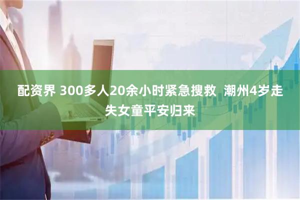 配资界 300多人20余小时紧急搜救  潮州4岁走失女童平安归来
