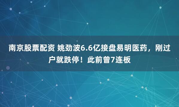 南京股票配资 姚劲波6.6亿接盘易明医药，刚过户就跌停！此前曾7连板