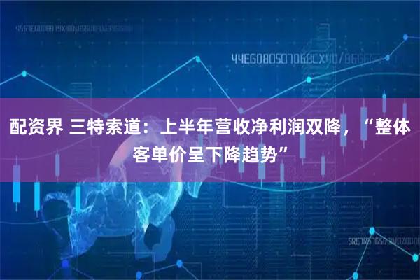 配资界 三特索道：上半年营收净利润双降，“整体客单价呈下降趋势”