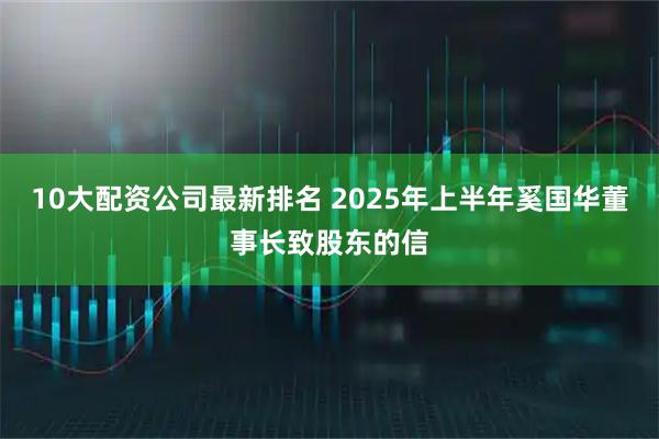 10大配资公司最新排名 2025年上半年奚国华董事长致股东的信