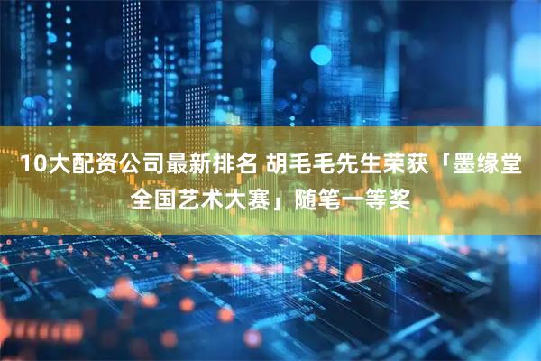10大配资公司最新排名 胡毛毛先生荣获「墨缘堂全国艺术大赛」随笔一等奖