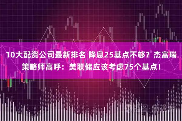 10大配资公司最新排名 降息25基点不够？杰富瑞策略师高呼：美联储应该考虑75个基点！