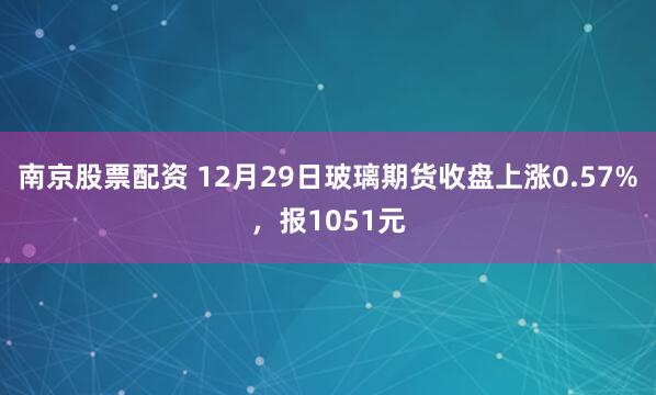 南京股票配资 12月29日玻璃期货收盘上涨0.57%，报1051元