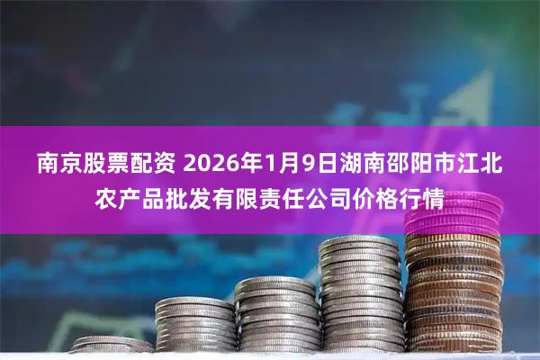 南京股票配资 2026年1月9日湖南邵阳市江北农产品批发有限责任公司价格行情