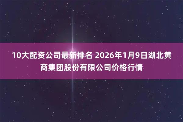 10大配资公司最新排名 2026年1月9日湖北黄商集团股份有限公司价格行情