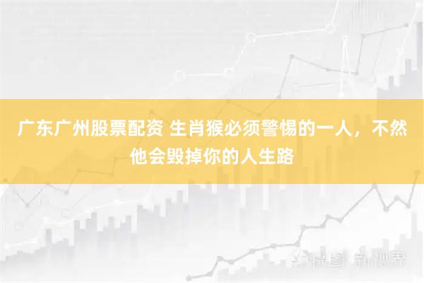 广东广州股票配资 生肖猴必须警惕的一人，不然他会毁掉你的人生路