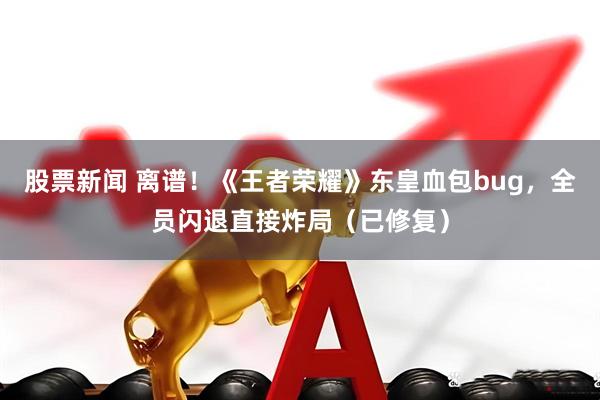 股票新闻 离谱！《王者荣耀》东皇血包bug，全员闪退直接炸局（已修复）