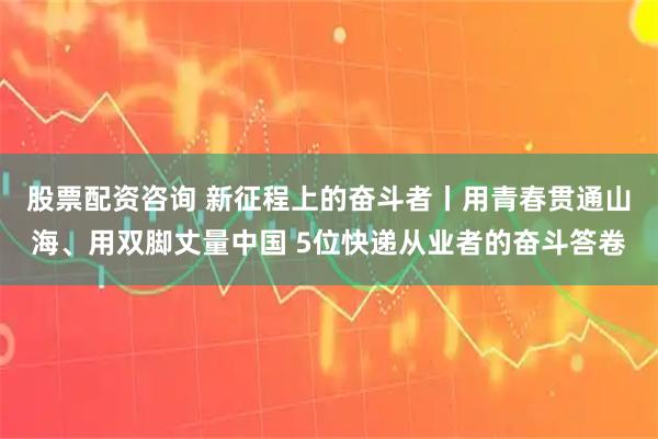股票配资咨询 新征程上的奋斗者丨用青春贯通山海、用双脚丈量中国 5位快递从业者的奋斗答卷