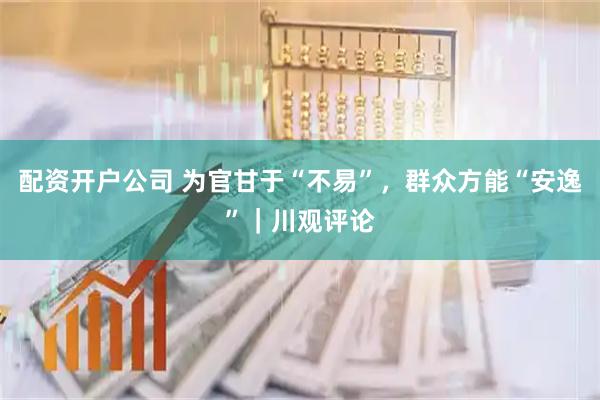 配资开户公司 为官甘于“不易”，群众方能“安逸”｜川观评论