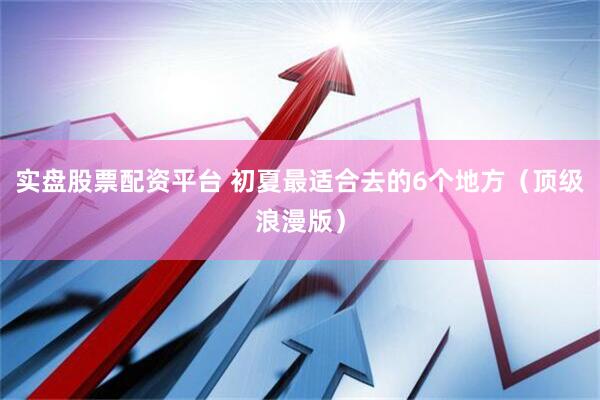 实盘股票配资平台 初夏最适合去的6个地方（顶级浪漫版）