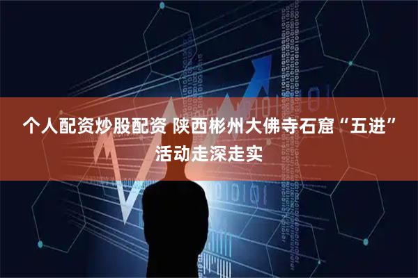 个人配资炒股配资 陕西彬州大佛寺石窟“五进”活动走深走实