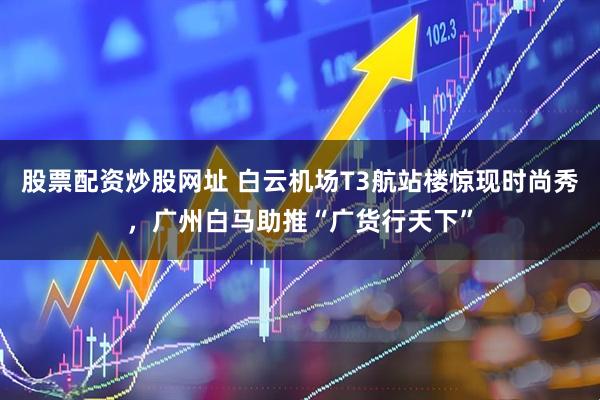 股票配资炒股网址 白云机场T3航站楼惊现时尚秀，广州白马助推“广货行天下”