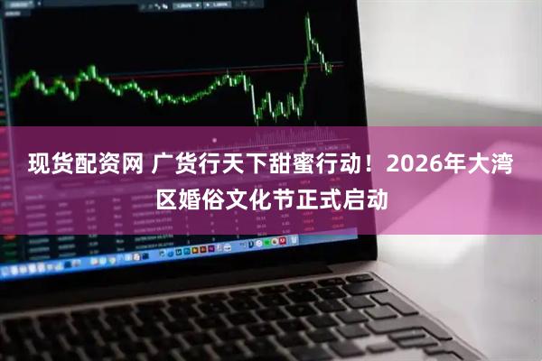 现货配资网 广货行天下甜蜜行动！2026年大湾区婚俗文化节正式启动