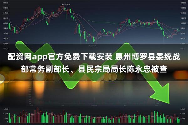 配资网app官方免费下载安装 惠州博罗县委统战部常务副部长、县民宗局局长陈永忠被查