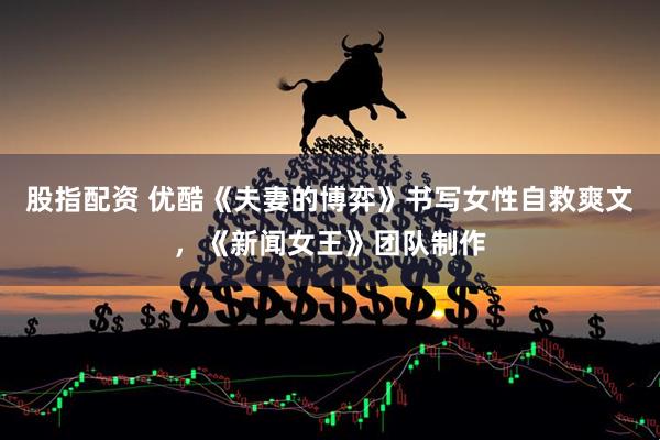 股指配资 优酷《夫妻的博弈》书写女性自救爽文，《新闻女王》团队制作